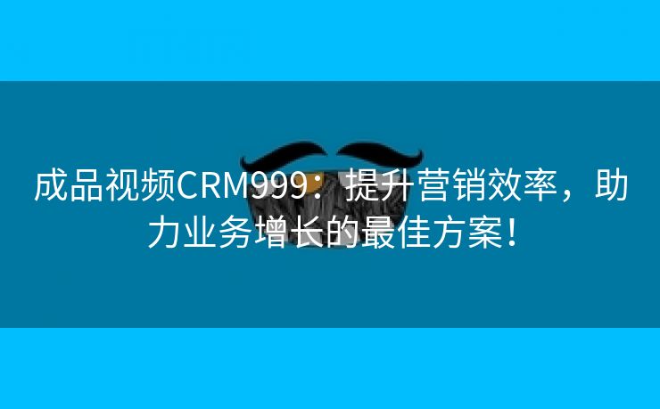 成品视频CRM999：提升营销效率，助力业务增长的最佳方案！