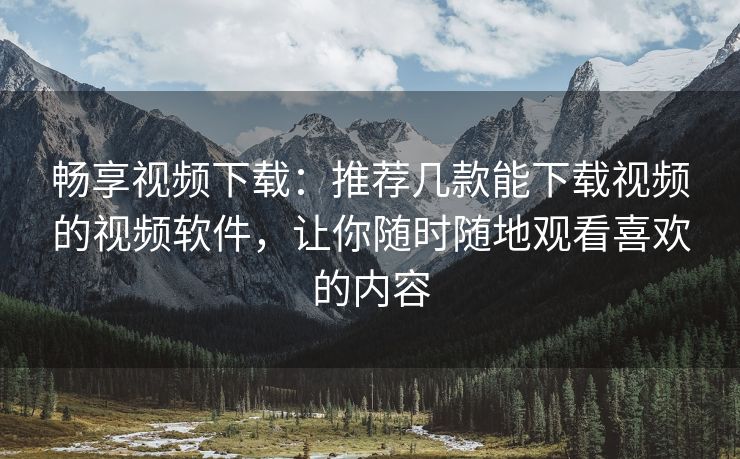 畅享视频下载：推荐几款能下载视频的视频软件，让你随时随地观看喜欢的内容