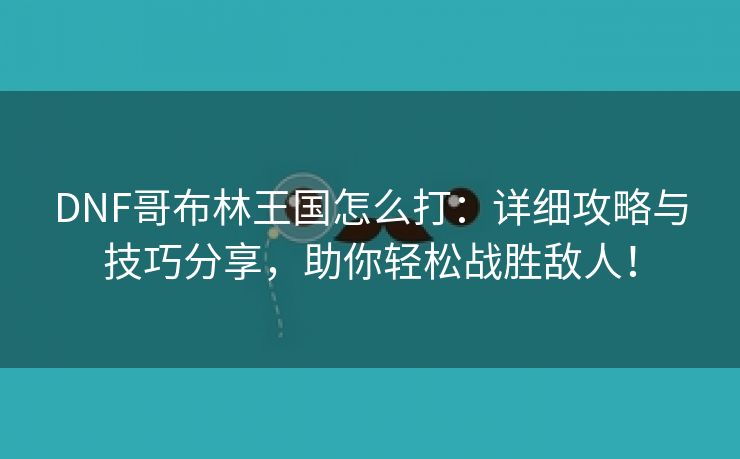 DNF哥布林王国怎么打：详细攻略与技巧分享，助你轻松战胜敌人！