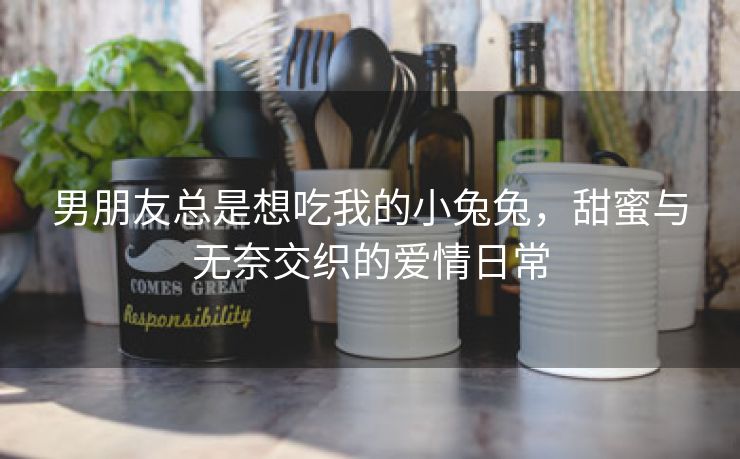 男朋友总是想吃我的小兔兔，甜蜜与无奈交织的爱情日常