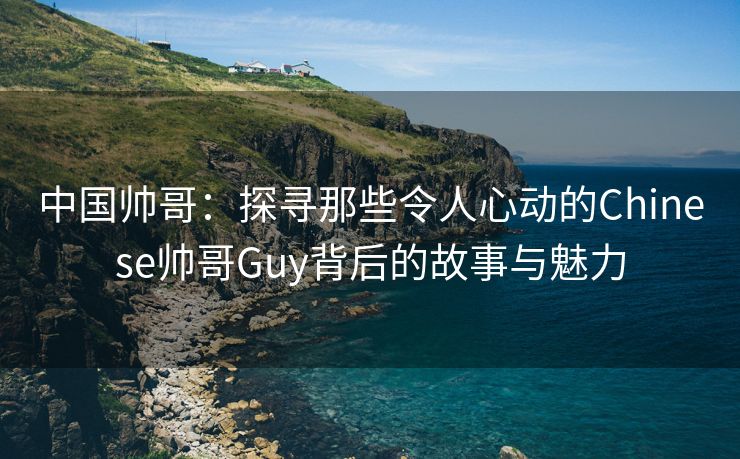 中国帅哥：探寻那些令人心动的Chinese帅哥Guy背后的故事与魅力