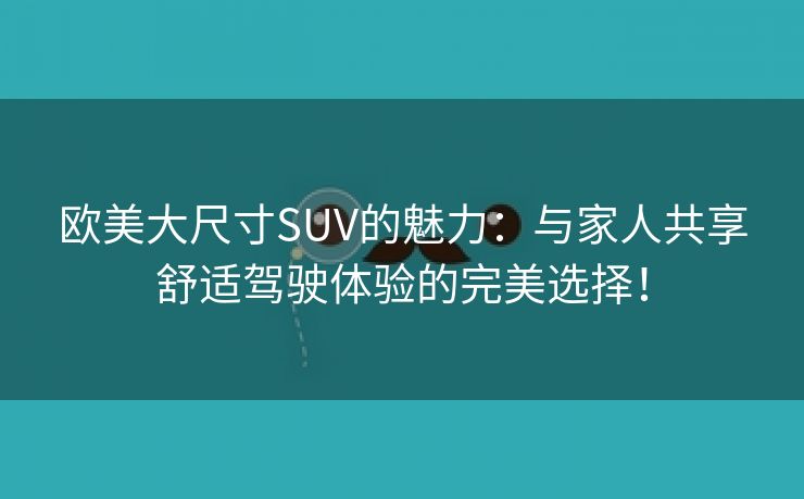 欧美大尺寸SUV的魅力：与家人共享舒适驾驶体验的完美选择！