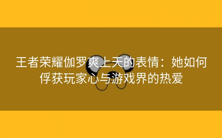 王者荣耀伽罗爽上天的表情：她如何俘获玩家心与游戏界的热爱