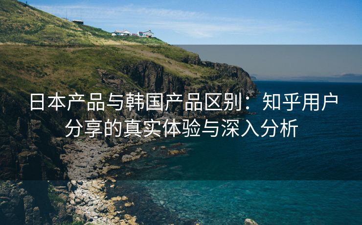 日本产品与韩国产品区别：知乎用户分享的真实体验与深入分析