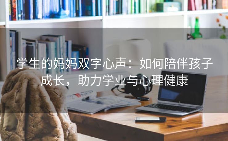 学生的妈妈双字心声：如何陪伴孩子成长，助力学业与心理健康