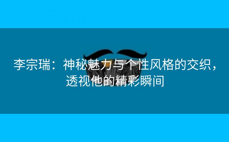 李宗瑞：神秘魅力与个性风格的交织，透视他的精彩瞬间