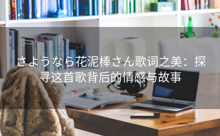 さようなら花泥棒さん歌词之美：探寻这首歌背后的情感与故事