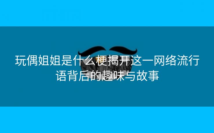 玩偶姐姐是什么梗揭开这一网络流行语背后的趣味与故事