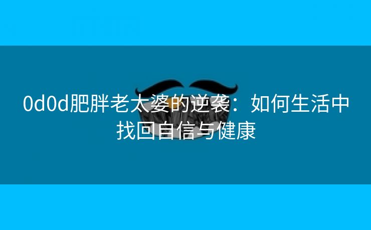 0d0d肥胖老太婆的逆袭：如何生活中找回自信与健康