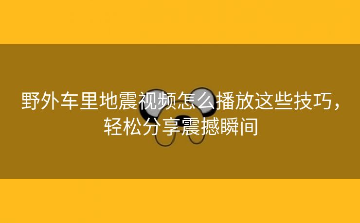 野外车里地震视频怎么播放这些技巧，轻松分享震撼瞬间