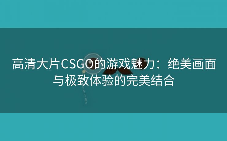 高清大片CSGO的游戏魅力：绝美画面与极致体验的完美结合