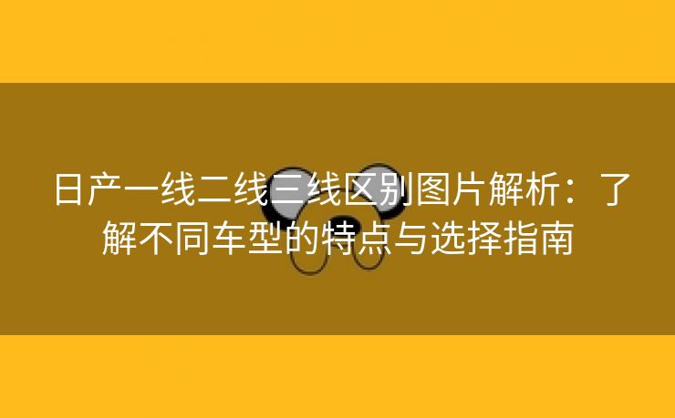 日产一线二线三线区别图片解析：了解不同车型的特点与选择指南