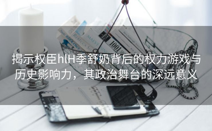 揭示权臣hlH季舒奶背后的权力游戏与历史影响力，其政治舞台的深远意义