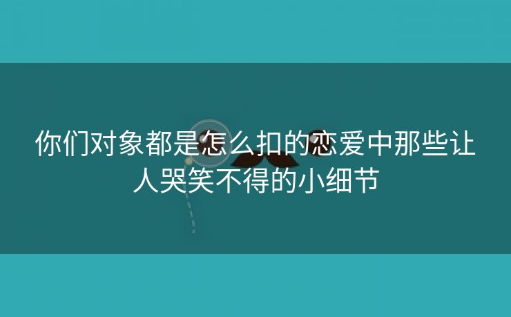 你们对象都是怎么扣的恋爱中那些让人哭笑不得的小细节