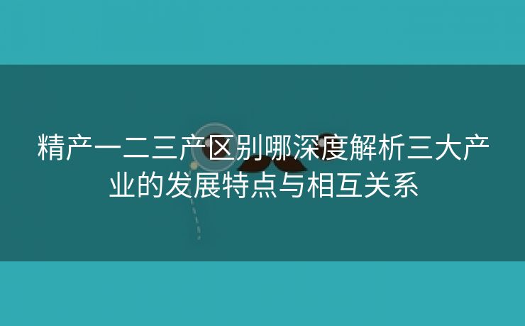 精产一二三产区别哪深度解析三大产业的发展特点与相互关系