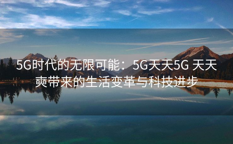 5G时代的无限可能：5G天天5G 天天奭带来的生活变革与科技进步