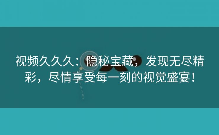 视频久久久：隐秘宝藏，发现无尽精彩，尽情享受每一刻的视觉盛宴！