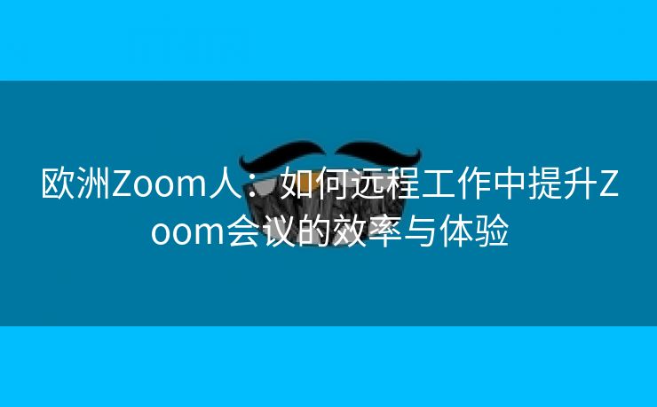 欧洲Zoom人：如何远程工作中提升Zoom会议的效率与体验