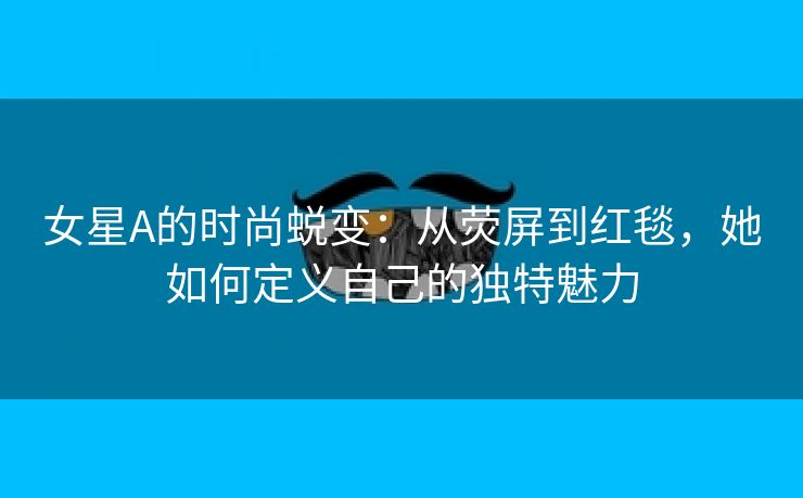 女星A的时尚蜕变：从荧屏到红毯，她如何定义自己的独特魅力