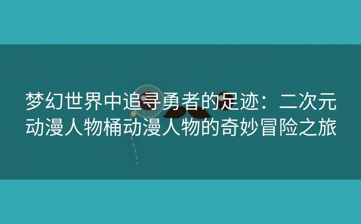 梦幻世界中追寻勇者的足迹：二次元动漫人物桶动漫人物的奇妙冒险之旅