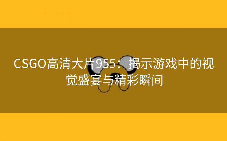 CSGO高清大片955：揭示游戏中的视觉盛宴与精彩瞬间