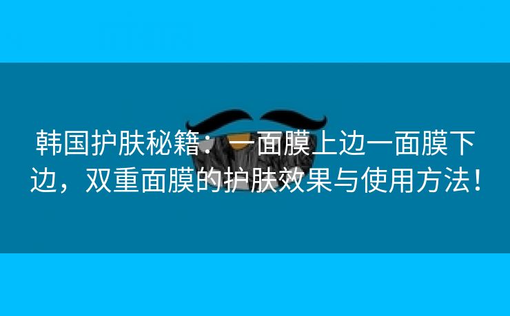 韩国护肤秘籍：一面膜上边一面膜下边，双重面膜的护肤效果与使用方法！