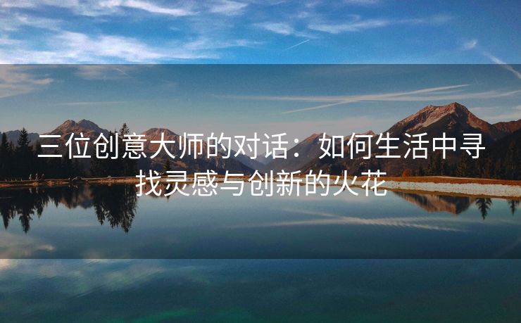 三位创意大师的对话：如何生活中寻找灵感与创新的火花