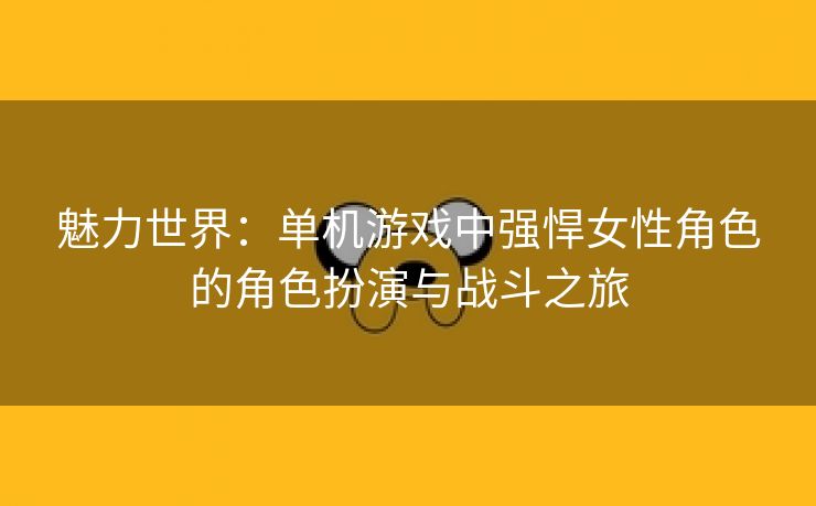 魅力世界：单机游戏中强悍女性角色的角色扮演与战斗之旅