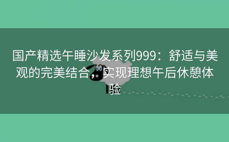 国产精选午睡沙发系列999：舒适与美观的完美结合，实现理想午后休憩体验