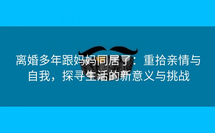 离婚多年跟妈妈同居了：重拾亲情与自我，探寻生活的新意义与挑战