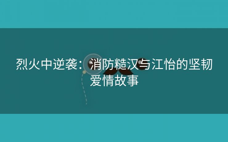 烈火中逆袭：消防糙汉与江怡的坚韧爱情故事