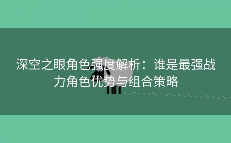 深空之眼角色强度解析：谁是最强战力角色优势与组合策略