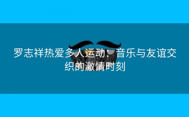 罗志祥热爱多人运动：音乐与友谊交织的激情时刻