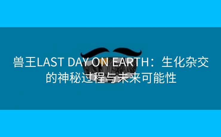 兽王LAST DAY ON EARTH：生化杂交的神秘过程与未来可能性