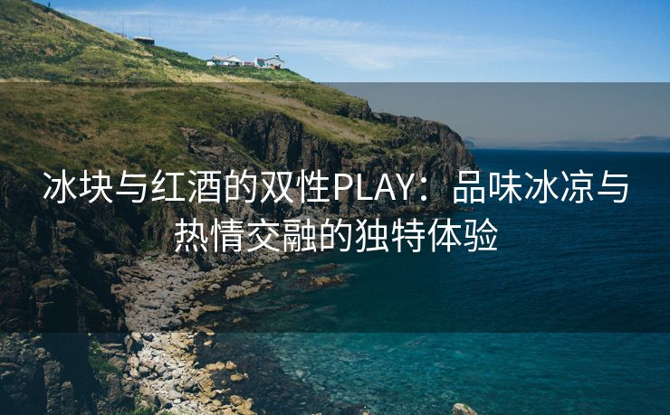 冰块与红酒的双性PLAY：品味冰凉与热情交融的独特体验