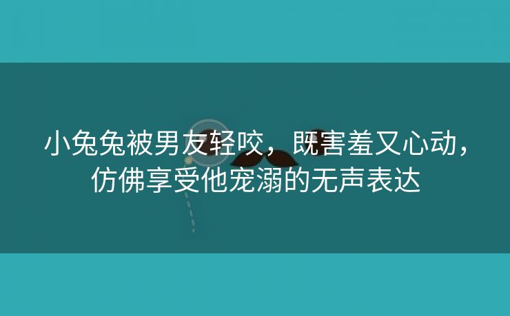 小兔兔被男友轻咬，既害羞又心动，仿佛享受他宠溺的无声表达