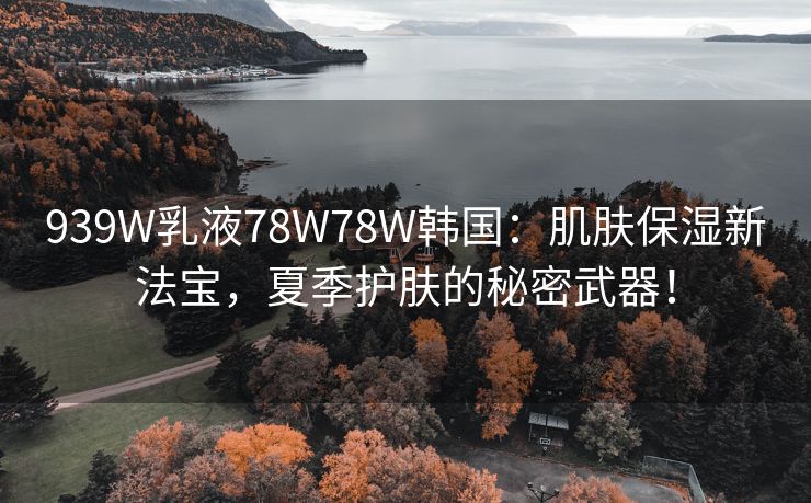 939W乳液78W78W韩国：肌肤保湿新法宝，夏季护肤的秘密武器！