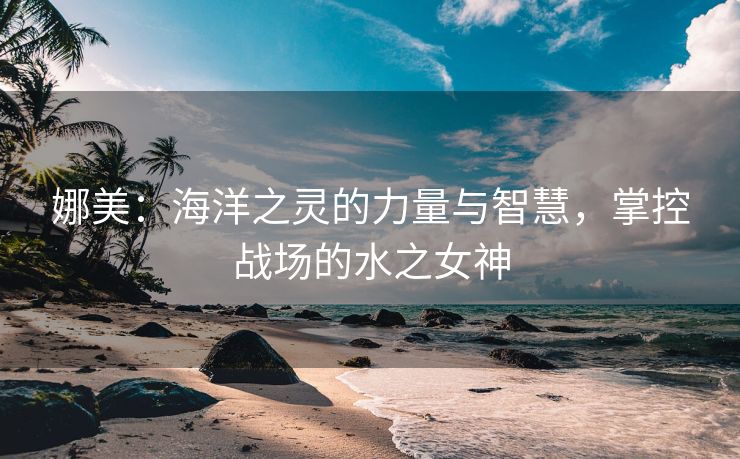 娜美：海洋之灵的力量与智慧，掌控战场的水之女神