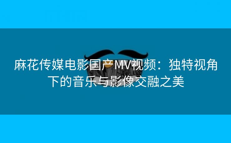 麻花传媒电影国产MV视频：独特视角下的音乐与影像交融之美