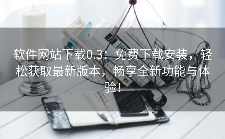 软件网站下载0.3：免费下载安装，轻松获取最新版本，畅享全新功能与体验！