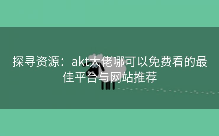 探寻资源：akt大佬哪可以免费看的最佳平台与网站推荐