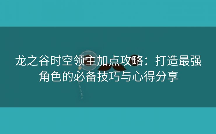 龙之谷时空领主加点攻略：打造最强角色的必备技巧与心得分享