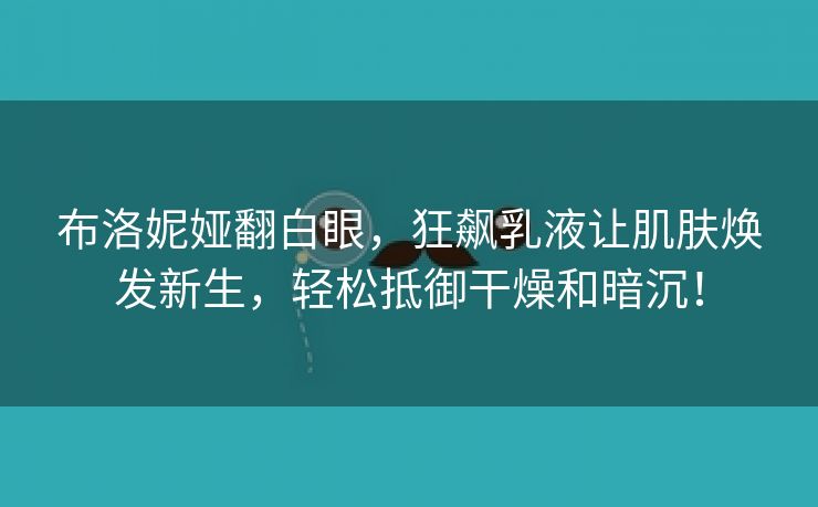 布洛妮娅翻白眼，狂飙乳液让肌肤焕发新生，轻松抵御干燥和暗沉！