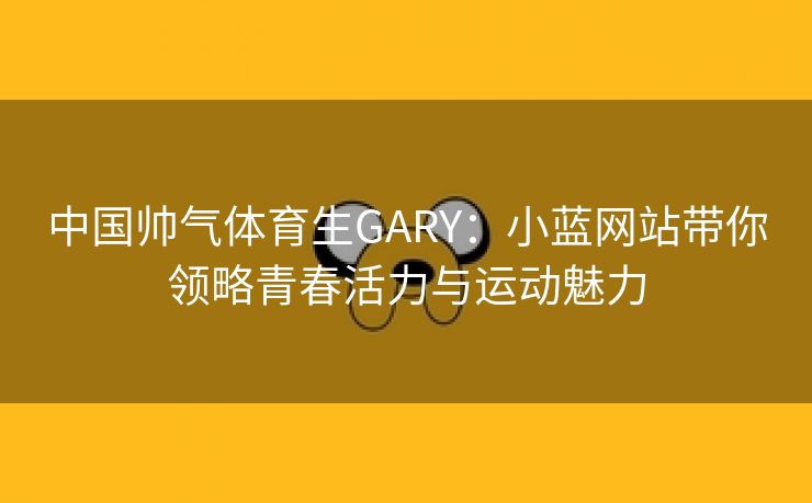 中国帅气体育生GARY：小蓝网站带你领略青春活力与运动魅力