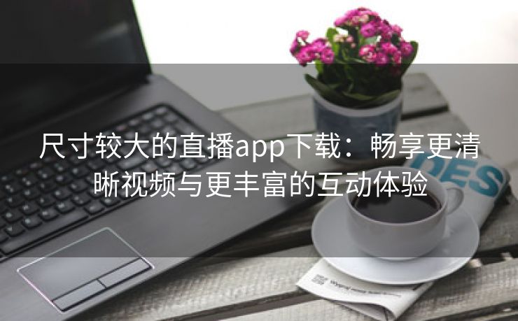 尺寸较大的直播app下载：畅享更清晰视频与更丰富的互动体验