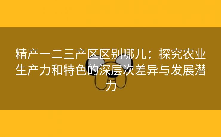 精产一二三产区区别哪儿：探究农业生产力和特色的深层次差异与发展潜力