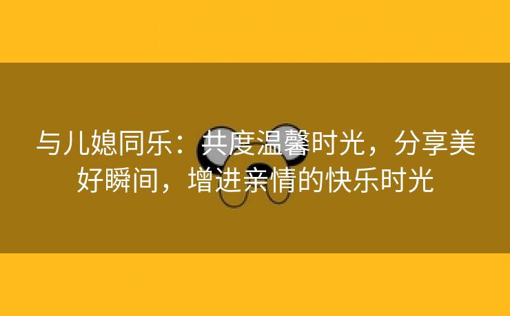 与儿媳同乐：共度温馨时光，分享美好瞬间，增进亲情的快乐时光