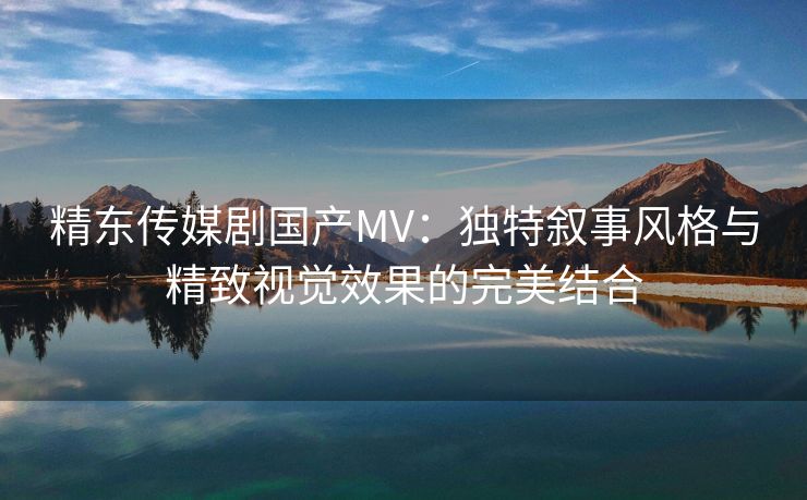 精东传媒剧国产MV：独特叙事风格与精致视觉效果的完美结合