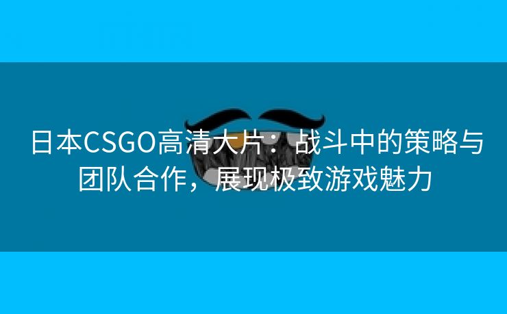 日本CSGO高清大片：战斗中的策略与团队合作，展现极致游戏魅力