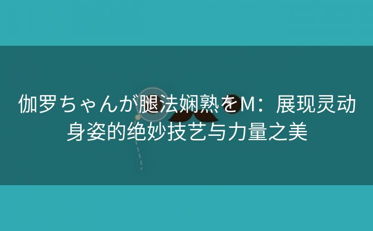 伽罗ちゃんが腿法娴熟をM：展现灵动身姿的绝妙技艺与力量之美